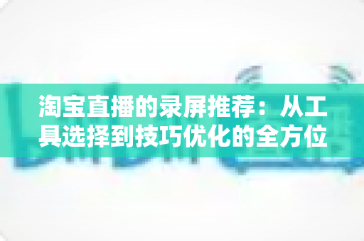 淘宝直播的录屏推荐:从工具选择到技巧优化的全方位实用指南 淘宝直播的录屏推荐:从工具选择到技巧优化的全方位实用指南