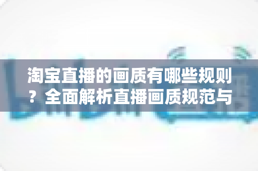 淘宝直播的画质有哪些规则?全面解析直播画质规范与优化指南 淘宝直播的画质有哪些规则?全面解析直播画质规范与优化指南