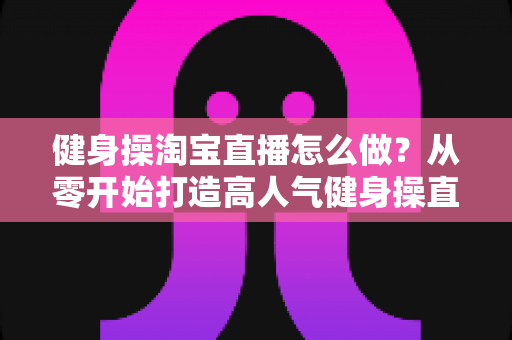 健身操淘宝直播怎么做?从零开始打造高人气健身操直播间的实战攻略 健身操淘宝直播怎么做?从零开始打造高人气健身操直播间的实战攻略
