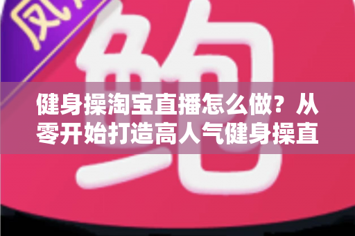 健身操淘宝直播怎么做?从零开始打造高人气健身操直播间的实战攻略 健身操淘宝直播怎么做?从零开始打造高人气健身操直播间的实战攻略