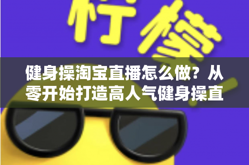 健身操淘宝直播怎么做?从零开始打造高人气健身操直播间的实战攻略 健身操淘宝直播怎么做?从零开始打造高人气健身操直播间的实战攻略