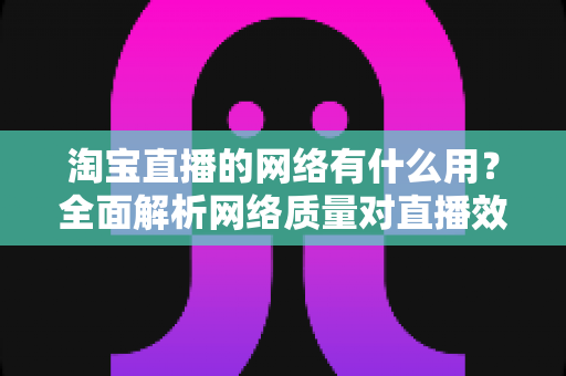 淘宝直播的网络有什么用？全面解析网络质量对直播效果的关键影响与实用优化指南