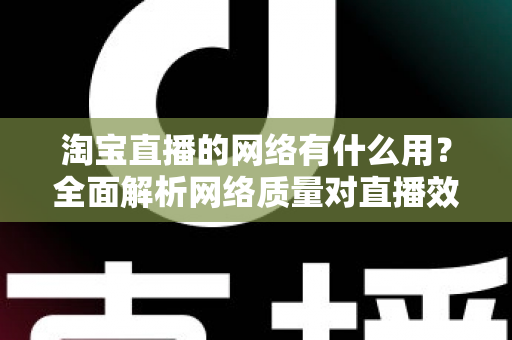 淘宝直播的网络有什么用？全面解析网络质量对直播效果的关键影响与实用优化指南