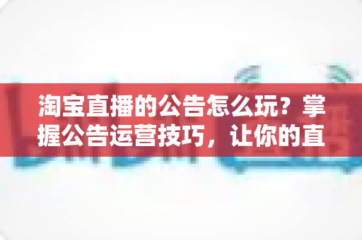 淘宝直播的公告怎么玩？掌握公告运营技巧，让你的直播间人气翻倍