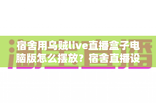 宿舍用乌贼live直播盒子电脑版怎么摆放?宿舍直播设备摆放全攻略与实用技巧 宿舍用乌贼live直播盒子电脑版怎么摆放?宿舍直播设备摆放全攻略与实用技巧
