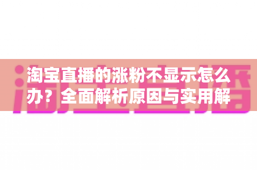 淘宝直播的涨粉不显示怎么办？全面解析原因与实用解决方案指南