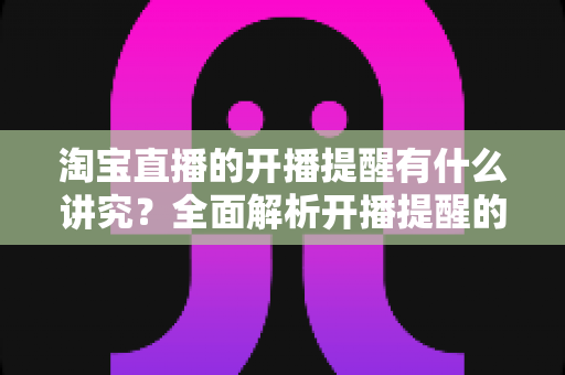 淘宝直播的开播提醒有什么讲究？全面解析开播提醒的设置方法与运营策略，助力直播间流量和转化双提升