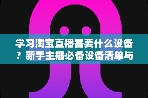 学习淘宝直播需要什么设备?新手主播必备设备清单与零基础入门全攻略 学习淘宝直播需要什么设备?新手主播必备设备清单与零基础入门全攻略