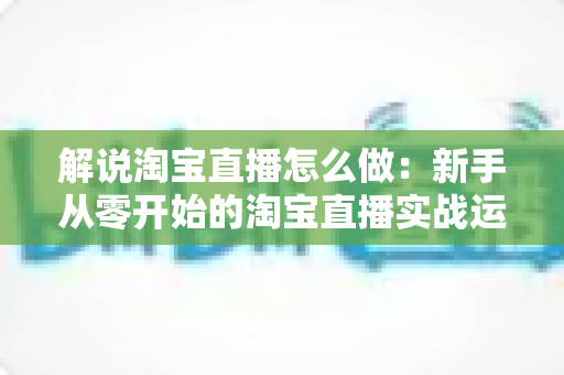 解说淘宝直播怎么做:新手从零开始的淘宝直播实战运营全攻略 解说淘宝直播怎么做:新手从零开始的淘宝直播实战运营全攻略