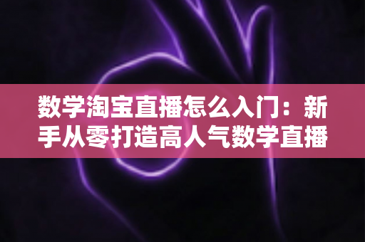 数学淘宝直播怎么入门:新手从零打造高人气数学直播间的完整实战指南 数学淘宝直播怎么入门:新手从零打造高人气数学直播间的完整实战指南
