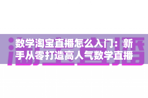 数学淘宝直播怎么入门：新手从零打造高人气数学直播间的完整实战指南