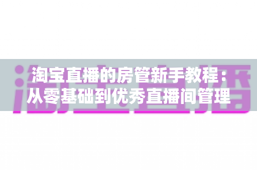 淘宝直播的房管新手教程：从零基础到优秀直播间管理者的完整指南