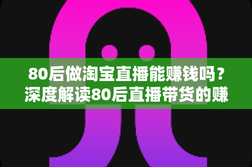 80后做淘宝直播能赚钱吗？深度解读80后直播带货的赚钱机遇、收入渠道与实战方法