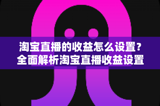淘宝直播的收益怎么设置？全面解析淘宝直播收益设置步骤与变现技巧，助你快速提升直播带货收入