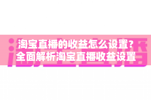 淘宝直播的收益怎么设置？全面解析淘宝直播收益设置步骤与变现技巧，助你快速提升直播带货收入