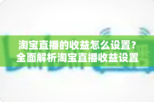 淘宝直播的收益怎么设置？全面解析淘宝直播收益设置步骤与变现技巧，助你快速提升直播带货收入