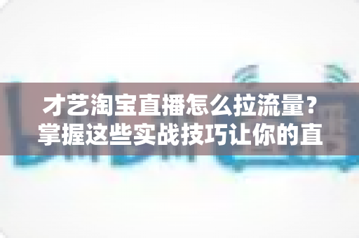 才艺淘宝直播怎么拉流量？掌握这些实战技巧让你的直播间人气暴涨
