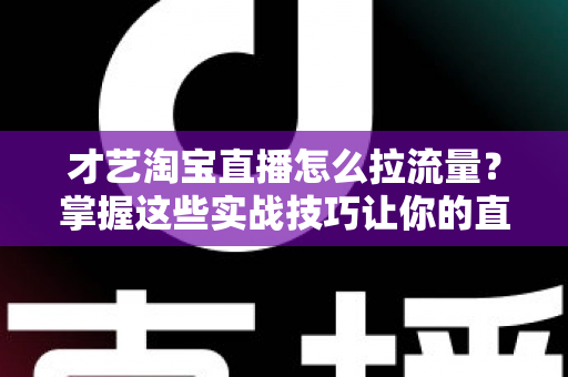 才艺淘宝直播怎么拉流量？掌握这些实战技巧让你的直播间人气暴涨