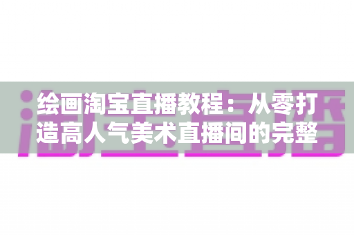 绘画淘宝直播教程:从零打造高人气美术直播间的完整实战指南 绘画淘宝直播教程:从零打造高人气美术直播间的完整实战指南