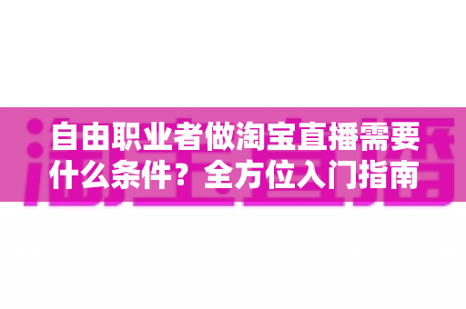 自由职业者做淘宝直播需要什么条件？全方位入门指南助你从零快速开播