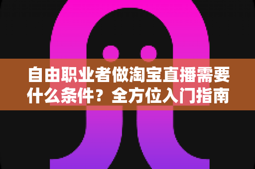 自由职业者做淘宝直播需要什么条件？全方位入门指南助你从零快速开播