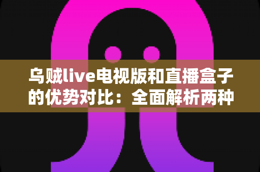 乌贼live电视版和直播盒子的优势对比：全面解析两种大屏观影方案，帮你选出最适合家庭的直播观看方式