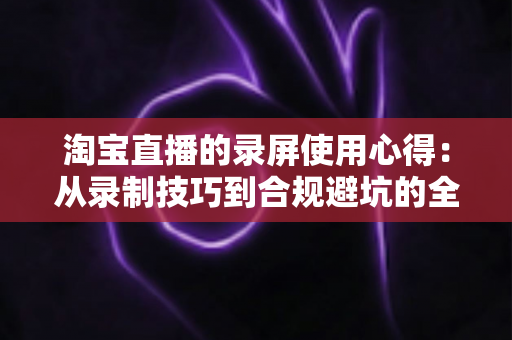 淘宝直播的录屏使用心得：从录制技巧到合规避坑的全方位实战指南