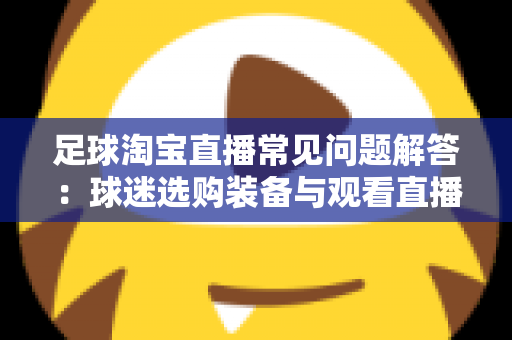 足球淘宝直播常见问题解答:球迷选购装备与观看直播的一站式实用指南 足球淘宝直播常见问题解答:球迷选购装备与观看直播的一站式实用指南