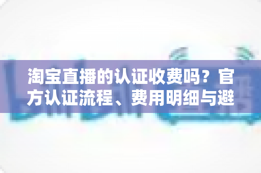 淘宝直播的认证收费吗？官方认证流程、费用明细与避坑指南一次讲清