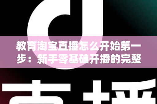 教育淘宝直播怎么开始第一步:新手零基础开播的完整实战指南 教育淘宝直播怎么开始第一步:新手零基础开播的完整实战指南
