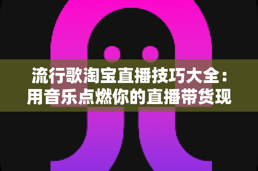 流行歌淘宝直播技巧大全：用音乐点燃你的直播带货现场