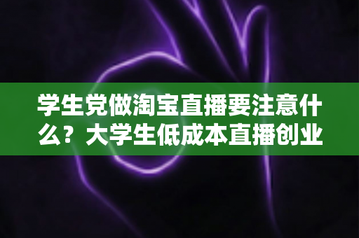 学生党做淘宝直播要注意什么？大学生低成本直播创业避坑全攻略
