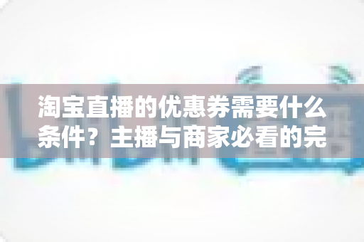 淘宝直播的优惠券需要什么条件?主播与商家必看的完整设置指南 淘宝直播的优惠券需要什么条件?主播与商家必看的完整设置指南