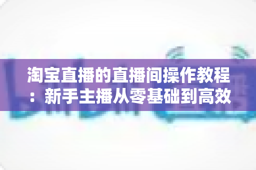 淘宝直播的直播间操作教程:新手主播从零基础到高效带货的完整实战指南 淘宝直播的直播间操作教程:新手主播从零基础到高效带货的完整实战指南