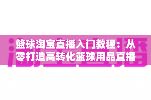篮球淘宝直播入门教程:从零打造高转化篮球用品直播间的完整实战指南 篮球淘宝直播入门教程:从零打造高转化篮球用品直播间的完整实战指南