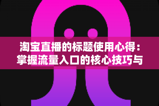 淘宝直播的标题使用心得：掌握流量入口的核心技巧与实战方法