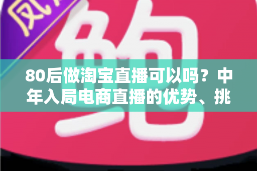 80后做淘宝直播可以吗？中年入局电商直播的优势、挑战与实战指南全解析