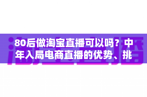 80后做淘宝直播可以吗？中年入局电商直播的优势、挑战与实战指南全解析