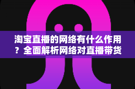 淘宝直播的网络有什么作用?全面解析网络对直播带货质量与转化的关键影响 淘宝直播的网络有什么作用?全面解析网络对直播带货质量与转化的关键影响