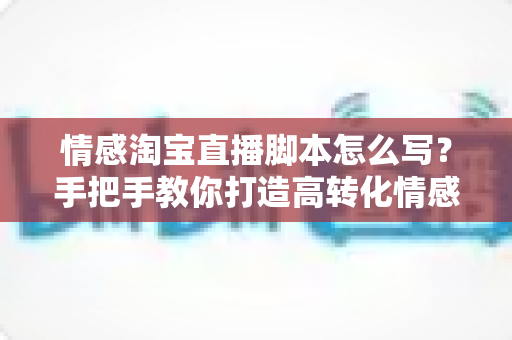 情感淘宝直播脚本怎么写？手把手教你打造高转化情感共鸣型直播话术