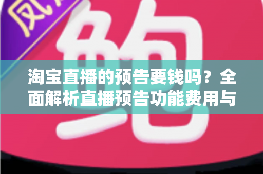 淘宝直播的预告要钱吗?全面解析直播预告功能费用与免费运营指南 淘宝直播的预告要钱吗?全面解析直播预告功能费用与免费运营指南