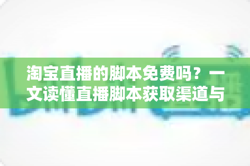 淘宝直播的脚本免费吗?一文读懂直播脚本获取渠道与实战撰写技巧 淘宝直播的脚本免费吗?一文读懂直播脚本获取渠道与实战撰写技巧