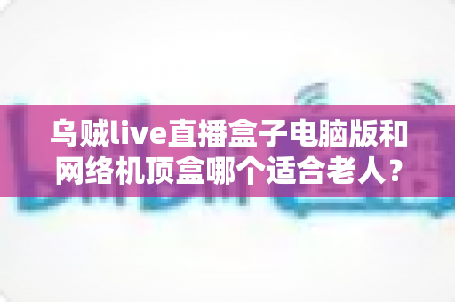 乌贼live直播盒子电脑版和网络机顶盒哪个适合老人?——手把手教您为父母选对观影利器 乌贼live直播盒子电脑版和网络机顶盒哪个适合老人?——手把手教您为父母选对观影利器