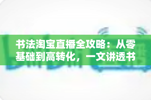 书法淘宝直播全攻略：从零基础到高转化，一文讲透书法直播运营之道