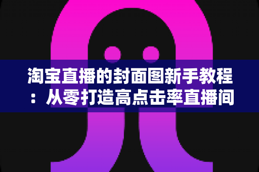 淘宝直播的封面图新手教程:从零打造高点击率直播间的完整实战指南 淘宝直播的封面图新手教程:从零打造高点击率直播间的完整实战指南