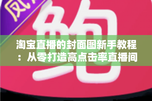 淘宝直播的封面图新手教程：从零打造高点击率直播间的完整实战指南