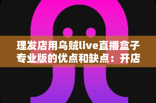 理发店用乌贼live直播盒子专业版的优点和缺点:开店必读的全方位深度评测与实用选购指南 理发店用乌贼live直播盒子专业版的优点和缺点:开店必读的全方位深度评测与实用选购指南