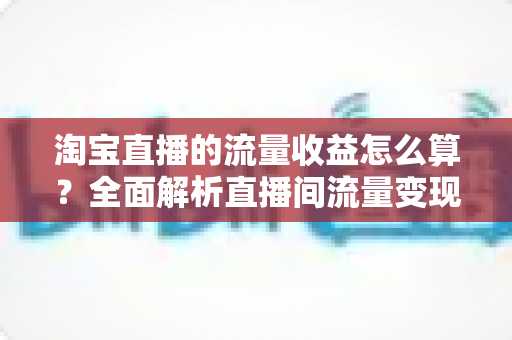 淘宝直播的流量收益怎么算?全面解析直播间流量变现的核心逻辑与实用提升策略 淘宝直播的流量收益怎么算?全面解析直播间流量变现的核心逻辑与实用提升策略