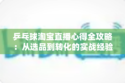 乒乓球淘宝直播心得全攻略:从选品到转化的实战经验分享 乒乓球淘宝直播心得全攻略:从选品到转化的实战经验分享
