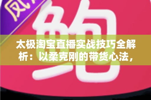 太极淘宝直播实战技巧全解析:以柔克刚的带货心法,助你打造高人气、高转化的黄金直播间 太极淘宝直播实战技巧全解析:以柔克刚的带货心法,助你打造高人气、高转化的黄金直播间
